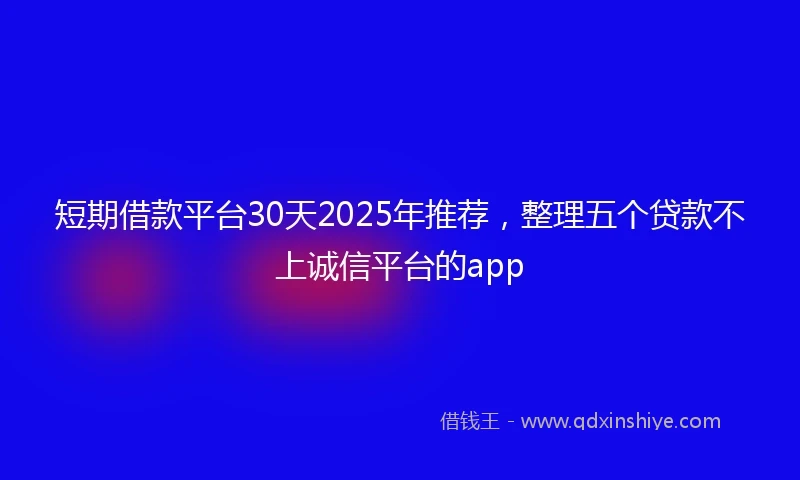 短期借款平台30天2025年推荐，整理五个贷款不上诚信平台的app