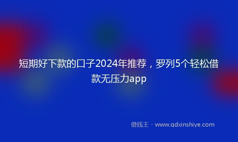 短期好下款的口子2024年推荐，罗列5个轻松借款无压力app