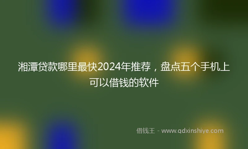 湘潭贷款哪里最快2024年推荐，盘点五个手机上可以借钱的软件
