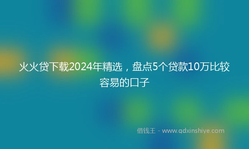 火火贷下载2024年精选，盘点5个贷款10万比较容易的口子