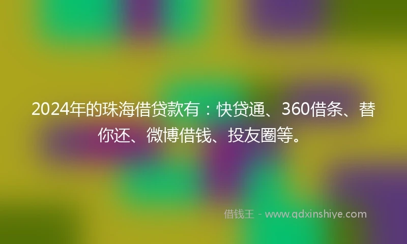 2024年的珠海借贷款有：快贷通、360借条、替你还、微博借钱、投友圈等。