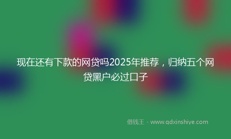现在还有下款的网贷吗2025年推荐，归纳五个网贷黑户必过口子