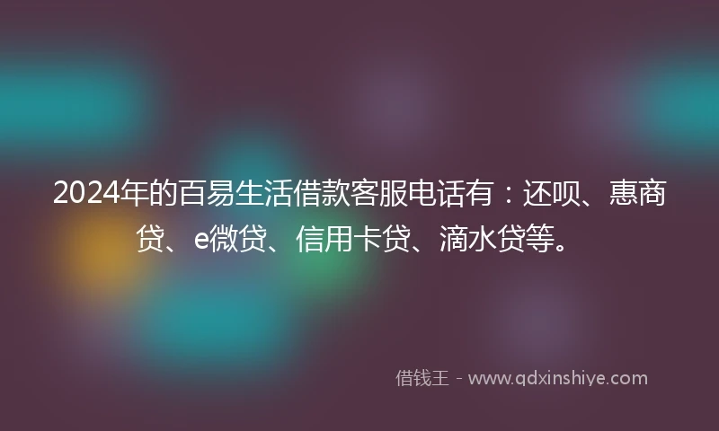 2024年的百易生活借款客服电话有：还呗、惠商贷、e微贷、信用卡贷、滴水贷等。