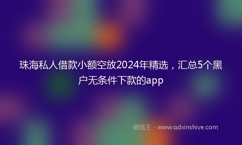 珠海私人借款小额空放2024年精选，汇总5个黑户无条件下款的app