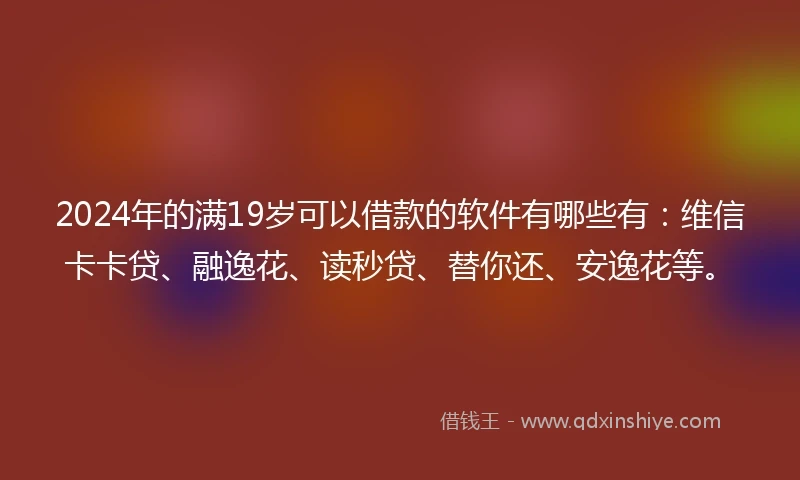 2024年的满19岁可以借款的软件有哪些有：维信卡卡贷、融逸花、读秒贷、替你还、安逸花等。