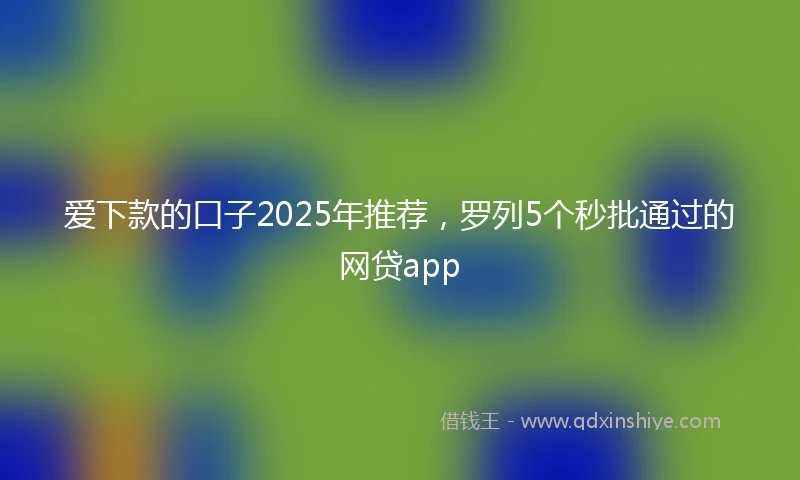 爱下款的口子2025年推荐，罗列5个秒批通过的网贷app