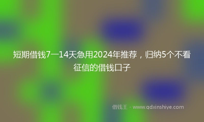 短期借钱7一14天急用2024年推荐，归纳5个不看征信的借钱口子