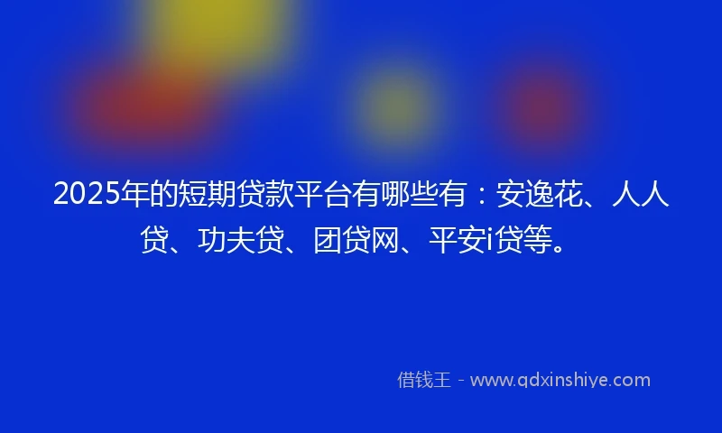 2025年的短期贷款平台有哪些有：安逸花、人人贷、功夫贷、团贷网、平安i贷等。