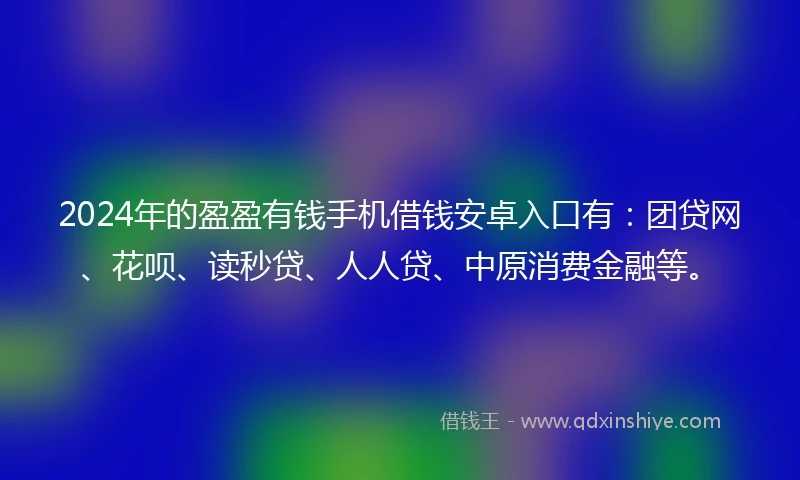 2024年的盈盈有钱手机借钱安卓入口有：团贷网、花呗、读秒贷、人人贷、中原消费金融等。