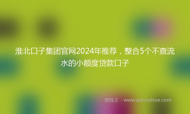 淮北口子集团官网2024年推荐，整合5个不查流水的小额度贷款口子