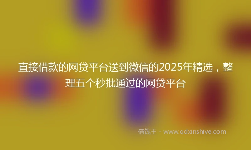 直接借款的网贷平台送到微信的2025年精选，整理五个秒批通过的网贷平台