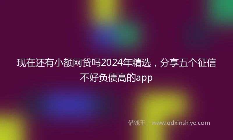 现在还有小额网贷吗2024年精选，分享五个征信不好负债高的app