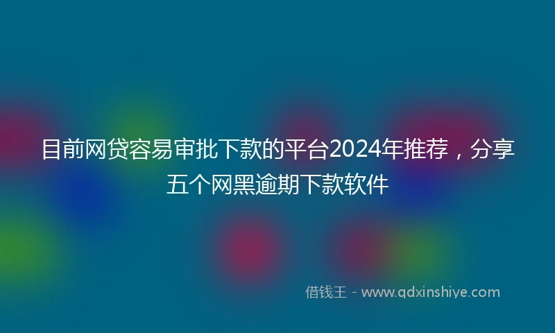 目前网贷容易审批下款的平台2024年推荐，分享五个网黑逾期下款软件