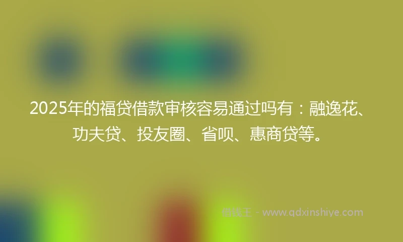 2025年的福贷借款审核容易通过吗有：融逸花、功夫贷、投友圈、省呗、惠商贷等。