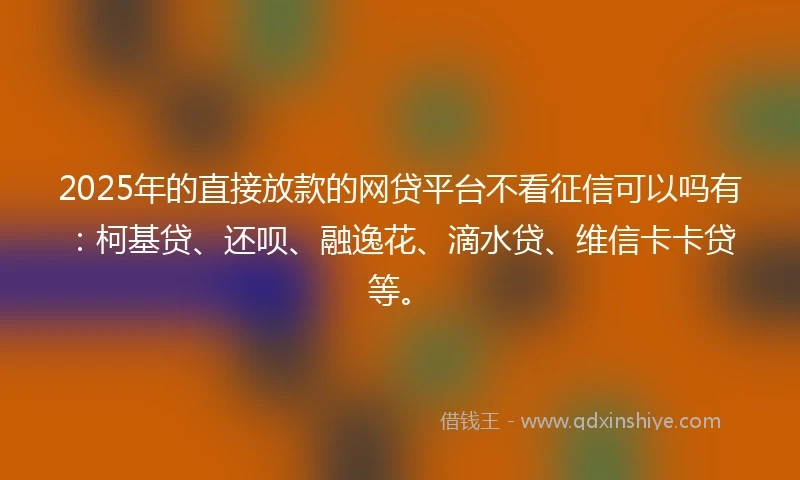 2025年的直接放款的网贷平台不看征信可以吗有：柯基贷、还呗、融逸花、滴水贷、维信卡卡贷等。