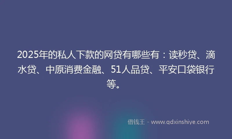 2025年的私人下款的网贷有哪些有：读秒贷、滴水贷、中原消费金融、51人品贷、平安口袋银行等。
