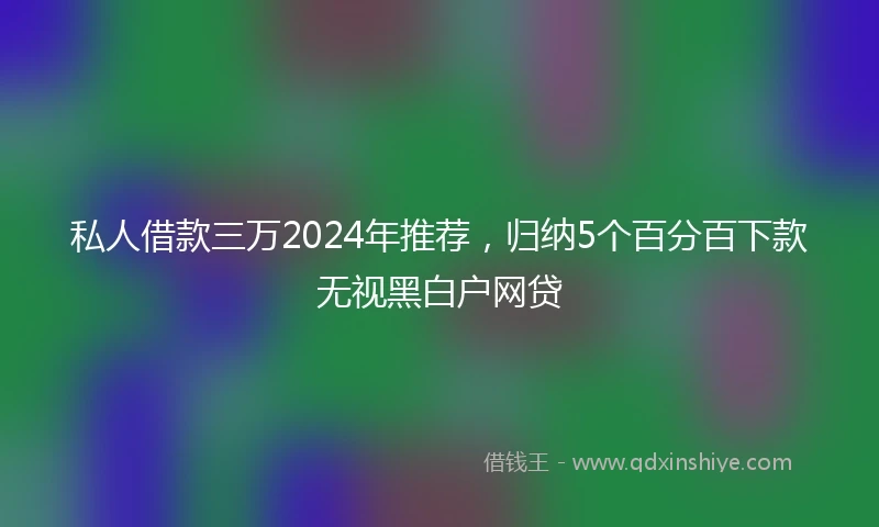 私人借款三万2024年推荐，归纳5个百分百下款无视黑白户网贷