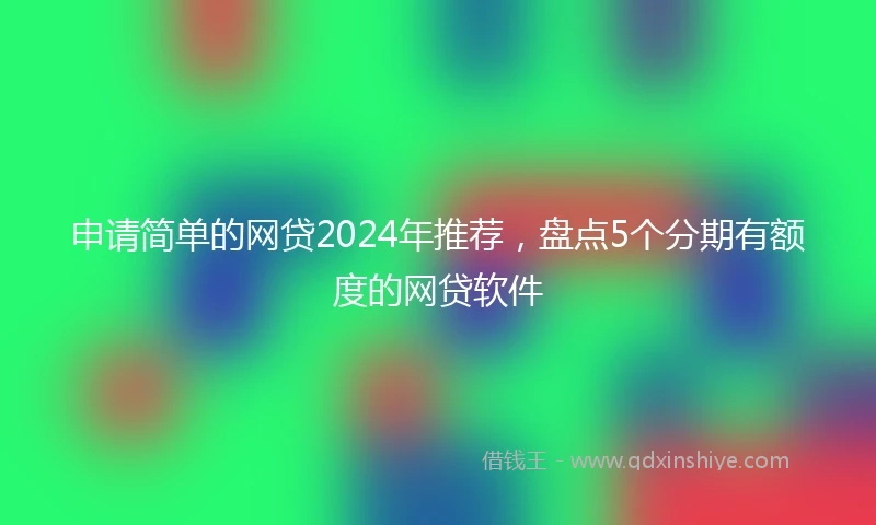 申请简单的网贷2024年推荐，盘点5个分期有额度的网贷软件