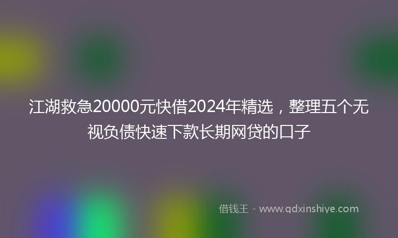 江湖救急20000元快借2024年精选，整理五个无视负债快速下款长期网贷的口子