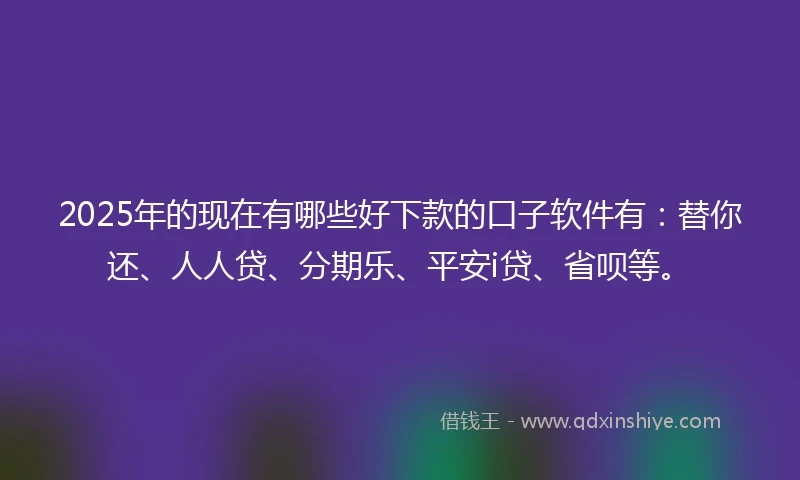 2025年的现在有哪些好下款的口子软件有：替你还、人人贷、分期乐、平安i贷、省呗等。