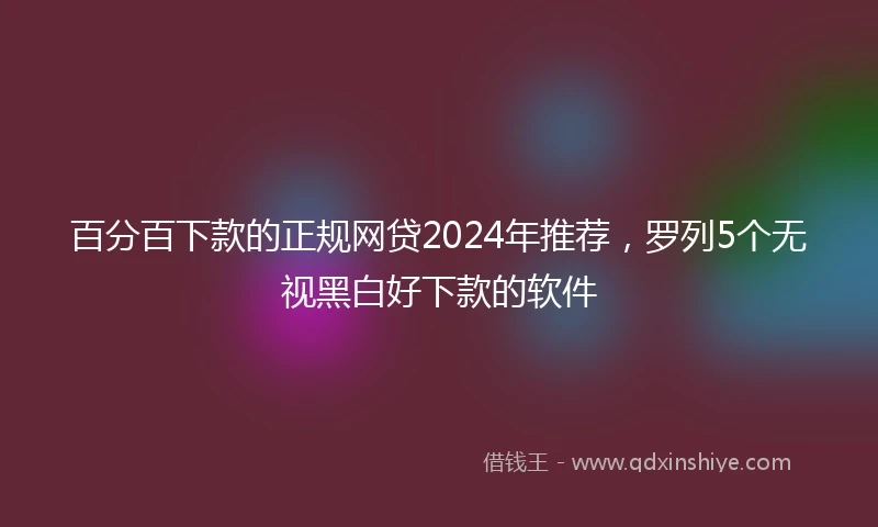 百分百下款的正规网贷2024年推荐，罗列5个无视黑白好下款的软件