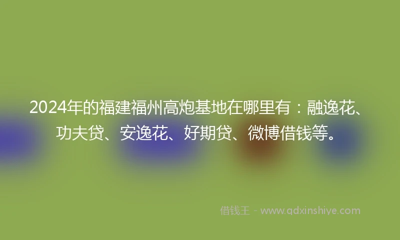 2024年的福建福州高炮基地在哪里有：融逸花、功夫贷、安逸花、好期贷、微博借钱等。