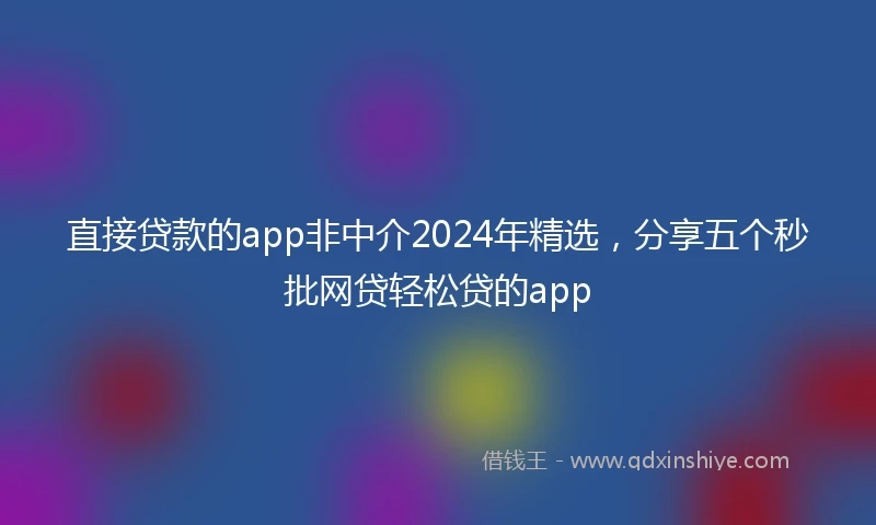 直接贷款的app非中介2024年精选，分享五个秒批网贷轻松贷的app