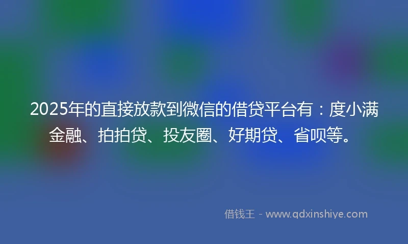 2025年的直接放款到微信的借贷平台有：度小满金融、拍拍贷、投友圈、好期贷、省呗等。