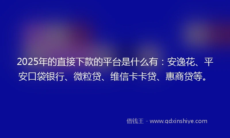 2025年的直接下款的平台是什么有：安逸花、平安口袋银行、微粒贷、维信卡卡贷、惠商贷等。