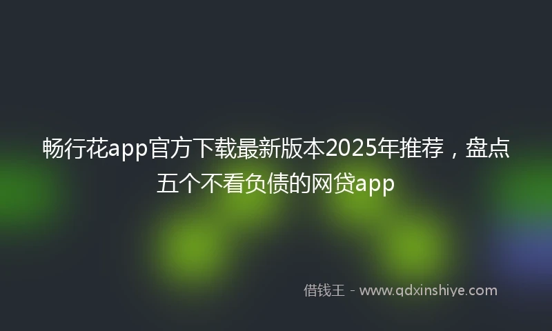 畅行花app官方下载最新版本2025年推荐，盘点五个不看负债的网贷app
