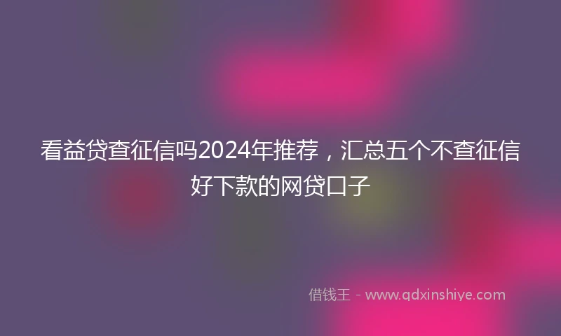 看益贷查征信吗2024年推荐，汇总五个不查征信好下款的网贷口子