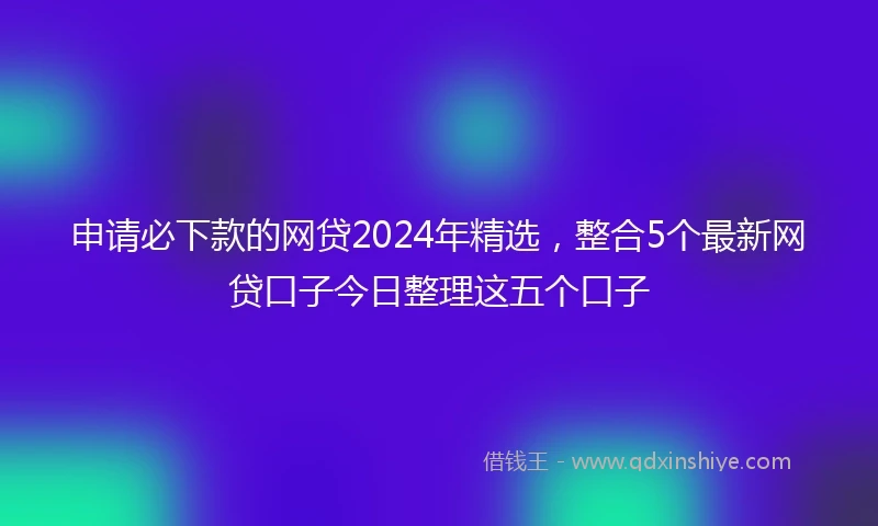 申请必下款的网贷2024年精选，整合5个最新网贷口子今日整理这五个口子
