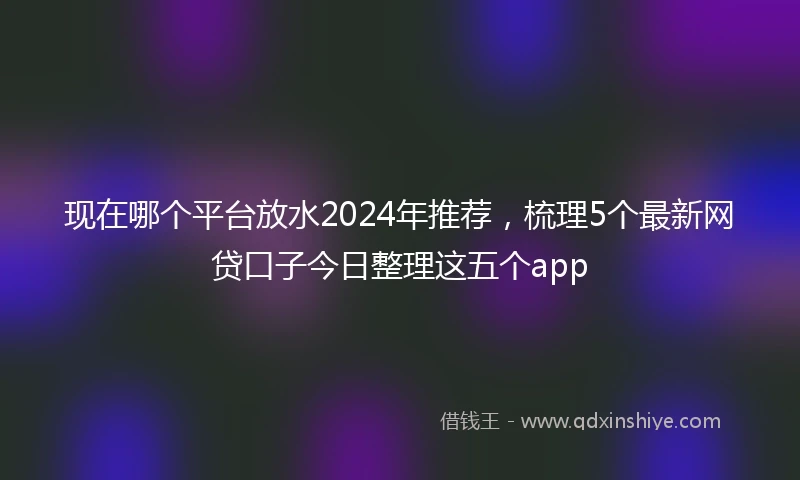现在哪个平台放水2024年推荐，梳理5个最新网贷口子今日整理这五个app