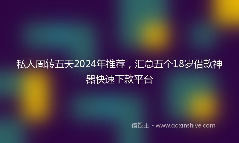 私人周转五天2024年推荐，汇总五个18岁借款神器快速下款平台
