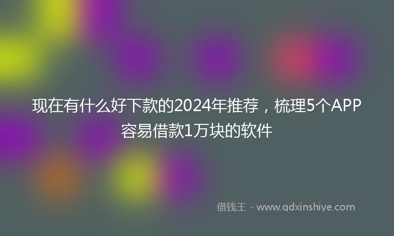 现在有什么好下款的2024年推荐，梳理5个APP容易借款1万块的软件