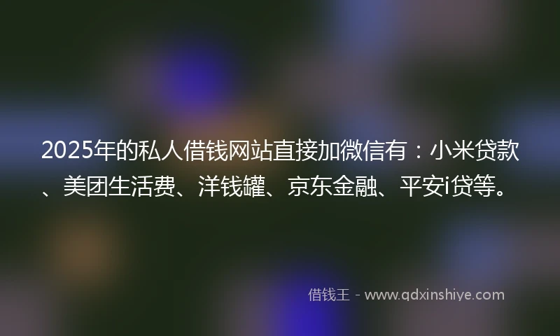 2025年的私人借钱网站直接加微信有：小米贷款、美团生活费、洋钱罐、京东金融、平安i贷等。