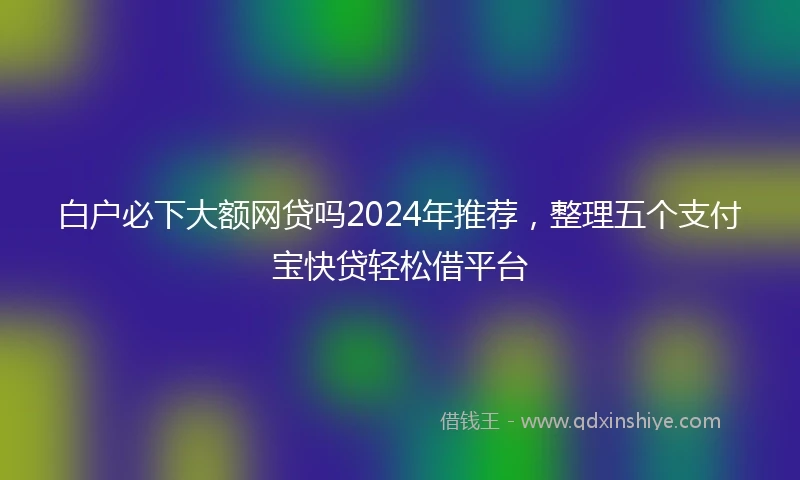 白户必下大额网贷吗2024年推荐，整理五个支付宝快贷轻松借平台