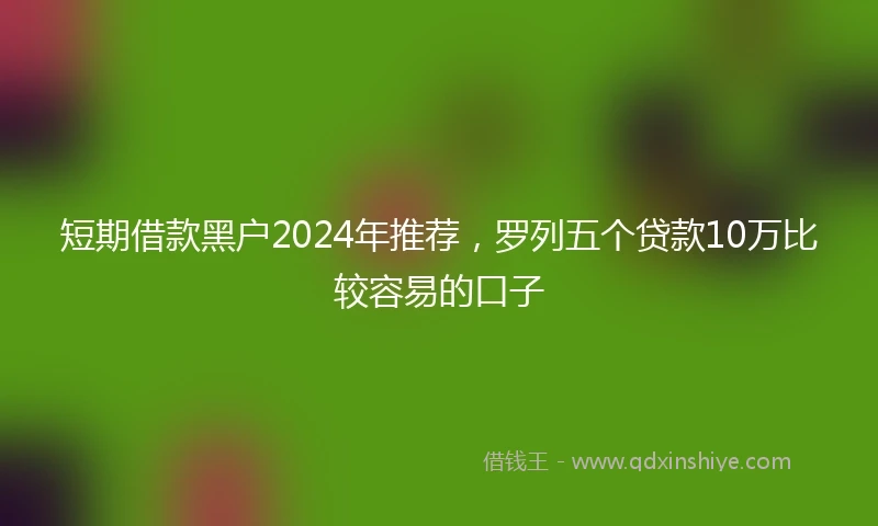 短期借款黑户2024年推荐,罗列五个贷款10万比较容易的口子