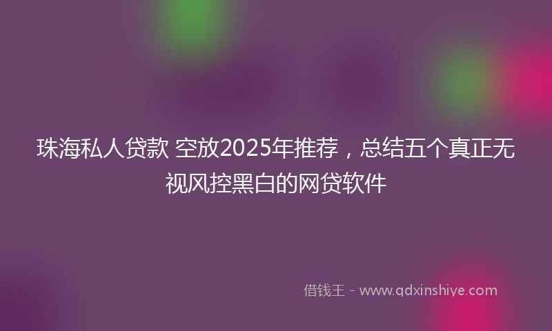 珠海私人贷款 空放2025年推荐，总结五个真正无视风控黑白的网贷软件