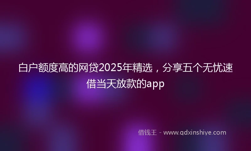白户额度高的网贷2025年精选，分享五个无忧速借当天放款的app