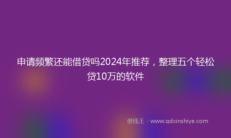 申请频繁还能借贷吗2024年推荐，整理五个轻松贷10万的软件