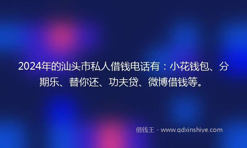 2024年的汕头市私人借钱电话有：小花钱包、分期乐、替你还、功夫贷、微博借钱等。