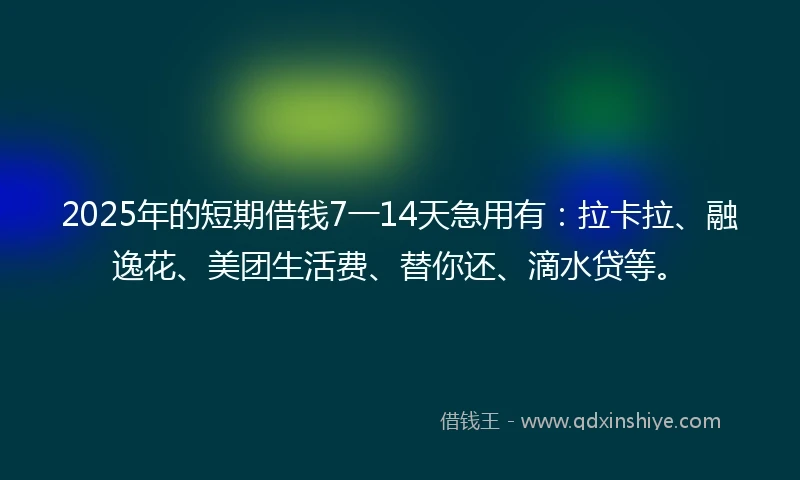 2025年的短期借钱7一14天急用有：拉卡拉、融逸花、美团生活费、替你还、滴水贷等。