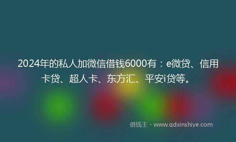 2024年的私人加微信借钱6000有：e微贷、信用卡贷、超人卡、东方汇、平安i贷等。