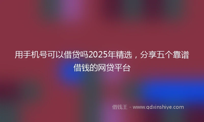 用手机号可以借贷吗2025年精选，分享五个靠谱借钱的网贷平台