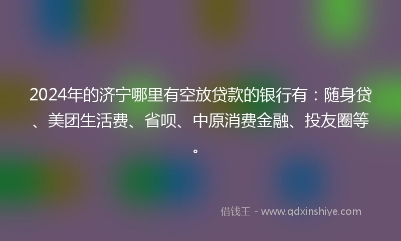 2024年的济宁哪里有空放贷款的银行有：随身贷、美团生活费、省呗、中原消费金融、投友圈等。