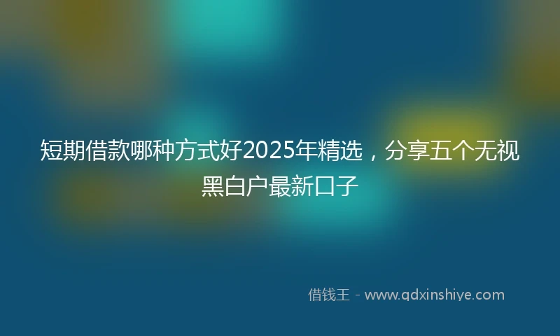 短期借款哪种方式好2025年精选，分享五个无视黑白户最新口子