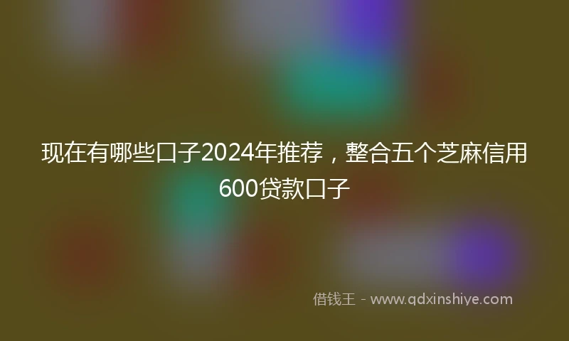 现在有哪些口子2024年推荐，整合五个芝麻信用600贷款口子
