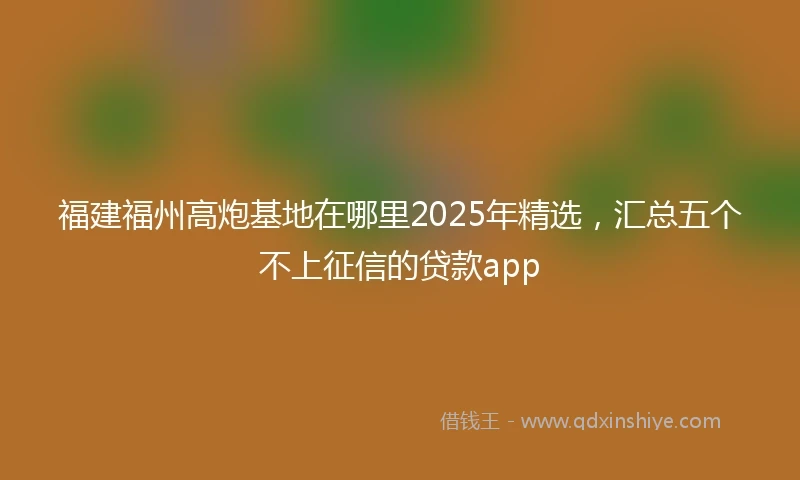福建福州高炮基地在哪里2025年精选，汇总五个不上征信的贷款app