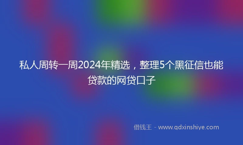 私人周转一周2024年精选，整理5个黑征信也能贷款的网贷口子